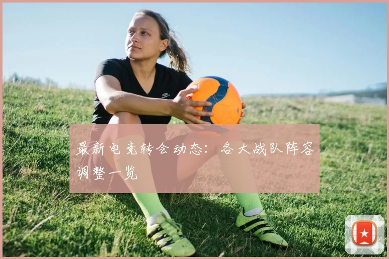最新电竞转会动态:各大战队阵容调整一览