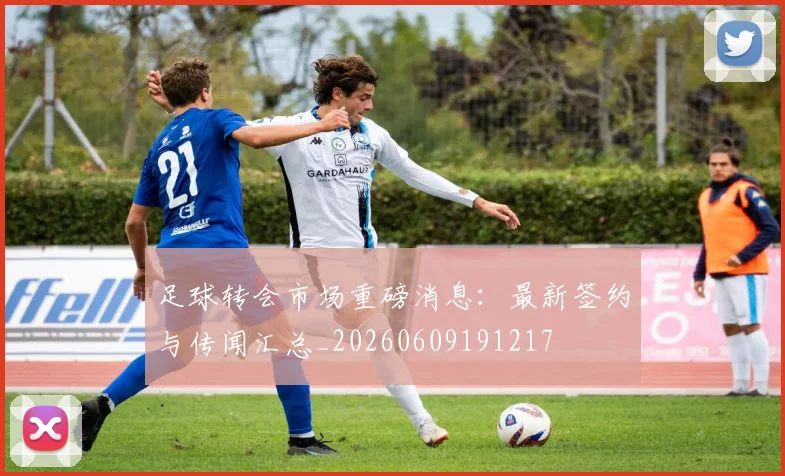 足球转会市场重磅消息：最新签约与传闻汇总_20260609191217