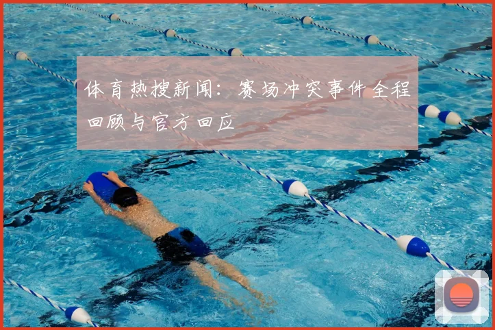 体育热搜新闻:赛场冲突事件全程回顾与官方回应