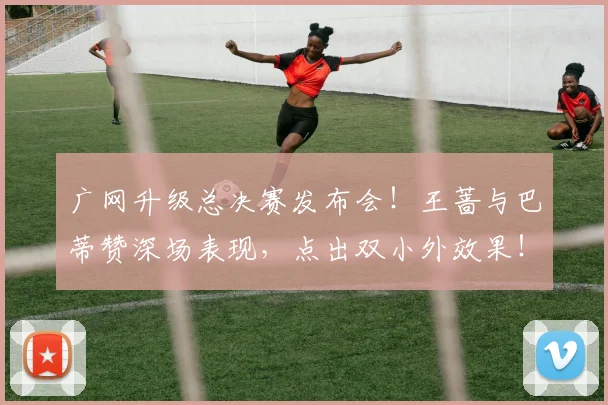 广网升级总决赛发布会！王蔷与巴蒂赞深场表现，点出双小外效果！