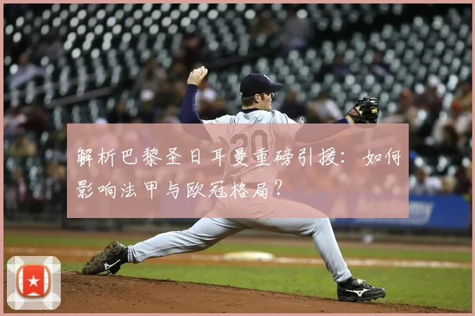 解析巴黎圣日耳曼重磅引援：如何影响法甲与欧冠格局？