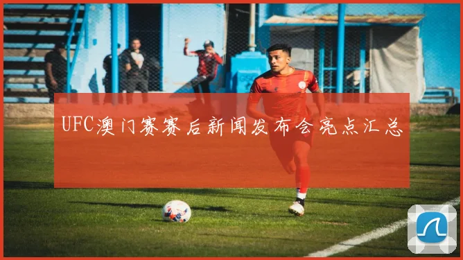 UFC澳门赛赛后新闻发布会亮点汇总