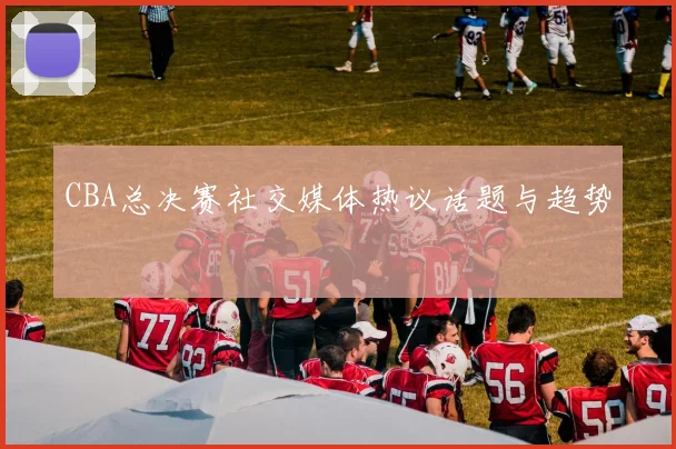 CBA总决赛社交媒体热议话题与趋势