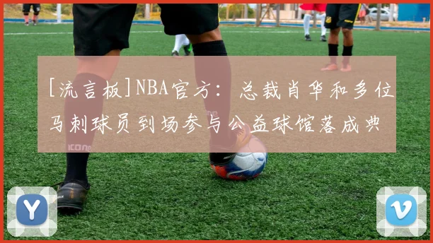 [流言板]NBA官方：总裁肖华和多位马刺球员到场参与公益球馆落成典礼