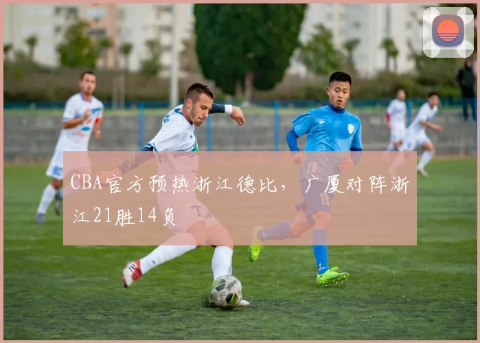 CBA官方预热浙江德比,广厦对阵浙江21胜14负