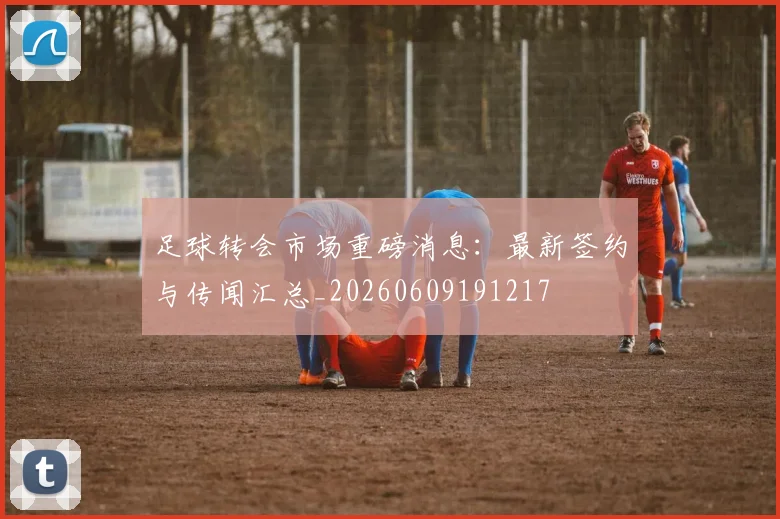 足球转会市场重磅消息：最新签约与传闻汇总_20260609191217