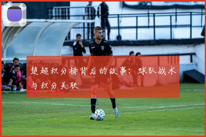楚超积分榜背后的故事：球队战术与积分关联