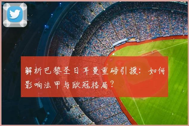 解析巴黎圣日耳曼重磅引援：如何影响法甲与欧冠格局？