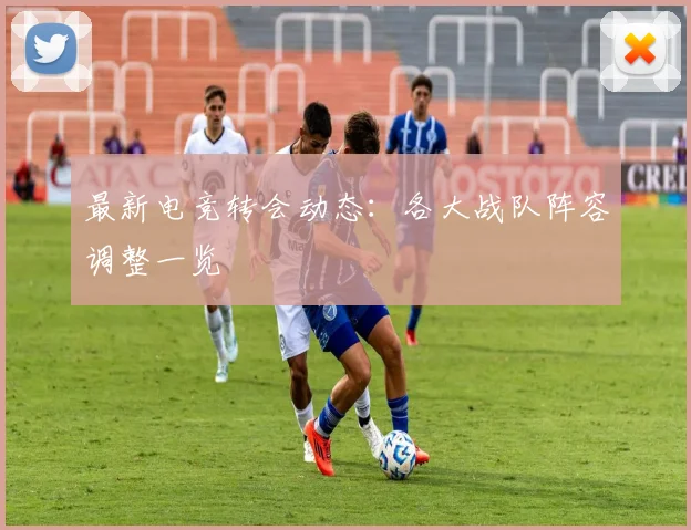 最新电竞转会动态:各大战队阵容调整一览