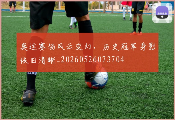 奥运赛场风云变幻，历史冠军身影依旧清晰_20260526073704