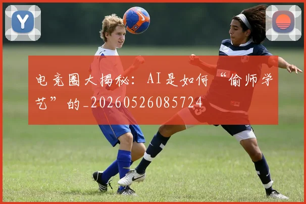 电竞圈大揭秘:AI是如何“偷师学艺”的_20260526085724