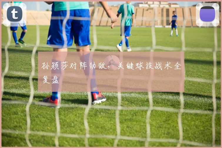 孙颖莎对阵劲敌，关键球技战术全复盘